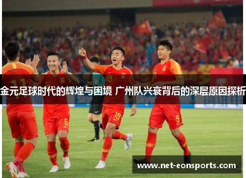 金元足球时代的辉煌与困境 广州队兴衰背后的深层原因探析 金元足球时代的辉煌与困境 广州队兴衰背后的深层原因探析